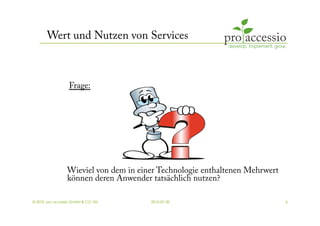 Wert und Nutzen von Services



                  Frage:




                 Wieviel von dem in einer Technologie enthaltenen Mehrwert
                 können deren Anwender tatsächlich nutzen?

© 2010, pro accessio GmbH & CO. KG     2010-07-30                            6
 
