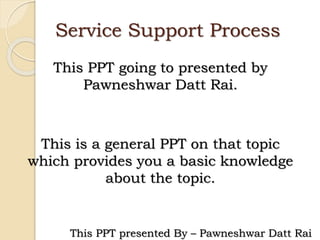 Service Support Process
This PPT going to presented by
Pawneshwar Datt Rai.
This is a general PPT on that topic
which provides you a basic knowledge
about the topic.
This PPT presented By – Pawneshwar Datt Rai
 