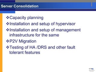 Server Consolidation


  Capacity planning
  Installation and setup of hypervisor
  Installation and setup of management
   infrastructure for the same
  P2V Migration
  Testing of HA /DRS and other fault
   tolerant features
 
