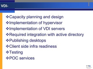 VDI-


  Capacity planning and design
  Implementation of hypervisor
  Implementation of VDI servers
  Required integration with active directory
  Publishing desktops
  Client side infra readiness
  Testing
  POC services
 