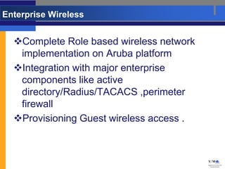 Enterprise Wireless


  Complete Role based wireless network
   implementation on Aruba platform
  Integration with major enterprise
   components like active
   directory/Radius/TACACS ,perimeter
   firewall
  Provisioning Guest wireless access .
 