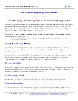 Services of Hazen Enterprises, Inc.

2013

Wish to fine-tune the system, yourself or the staff?
~~~~~~~~~~~~

AMS360 Training and Consulting Services for current or impending agencies
My services are available for agencies currently on AMS360, agencies migrating from AfW, PRIME, other agency
management systems or starting from scratch. Do you need/want a helping hand? Someone to bounce ideas off?
Have a specific question or issue??? Ask me. I have experience from the agency side of the equation, trained by
Vertafore and hundreds agency staff trainings to help provide you guidance.
Looking to buy or merge a book of business or another agency? How about opening your marketing to a niche
market that you are an expert in?
• We can merge and import customer lists into your agency system for a quick and easy view of client
information and marketing.

History/Bio of Larry Hazen
Larry has been in the Insurance Industry for over 30 years, 28 years as an agent/owner (3rd generation in his family
agency) and in-house trainer (Allied American Insurance Agency), 7 years with AMS/Vertafore and 5 years as an
independent consultant.
As mentioned, Larry was a Certified AMS360 Contract Trainer for 7 years and continues to keep up with all the changes
that AMS360 is putting on your desktop. You may have seen his name via the New England AMS Users Group
(http://neamsug.org/) for which he is very active and currently serves as the group Secretary.

Services Provided
Training of Account Reps, Sales People and Management on "regular daily processes". It is important to a new agency, or
new employee, to train on a regular and timely basis. Agencies should budget for ongoing training, coaching and system
updates to keep employees up-to-date and efficient for daily processing.

On-site agency visits
HANDS ON!!! The best way to learn is an on-site agency visit. One on one, or one with a team/department.

Web-based sessions
Web-based training is also an option and especially applicable for those little tune-up items that you just get stuck on.

Larry Hazen ~ 941.504.9050 ~ Larry@HazenEnterprisesInc.com ~ www.HazenEnterprisesInc.com

 