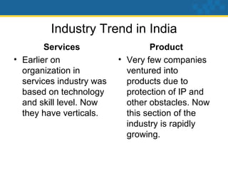 Industry Trend in India Services Earlier on organization in services industry was based on technology and skill level. Now they have verticals. Product Very few companies ventured into products due to protection of IP and other obstacles. Now this section of the industry is rapidly growing.