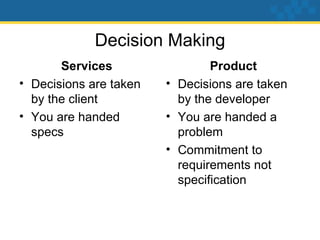 Decision Making Services Decisions are taken by the client You are handed specs Product Decisions are taken by the developer You are handed a problem Commitment to requirements not specification