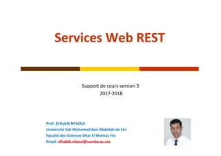 Services Web REST
Support de cours version 3
2017‐2018 
Prof. El Habib NFAOUI 
Université Sidi Mohamed Ben Abdellah de Fès
Faculté des Sciences Dhar El Mahraz Fès
Email: elhabib.nfaoui@usmba.ac.ma
 