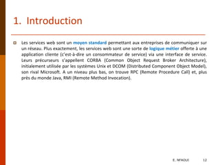 1. Introduction
 Les services web sont un moyen standard permettant aux entreprises de communiquer sur
un réseau. Plus exactement, les services web sont une sorte de logique métier offerte à une
application cliente (c’est-à-dire un consommateur de service) via une interface de service.
Leurs précurseurs s’appellent CORBA (Common Object Request Broker Architecture),
initialement utilisée par les systèmes Unix et DCOM (Distributed Component Object Model),
son rival Microsoft. A un niveau plus bas, on trouve RPC (Remote Procedure Call) et, plus
près du monde Java, RMI (Remote Method Invocation).
E. NFAOUI 12
 