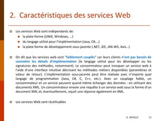 2. Caractéristiques des services Web
 Les services Web sont indépendants de:
 la plate-forme (UNIX, Windows, …)
 du langage utilisé pour l’implémentation (Java, C#,…)
 la plate-forme de développement sous-jacente (.NET, JEE, JAX-WS, Axis…)
 On dit que les services web sont "faiblement couplés" car leurs clients n’ont pas besoin de
connaitre les détails d’implémentation (le langage utilisé pour les développer ou les
signatures des méthodes, notamment). Le consommateur peut invoquer un service web à
l’aide d’une interface intuitive décrivant les méthodes métiers disponibles (paramètres et
valeur de retour). L’implémentation sous-jacente peut être réalisée avec n’importe quel
langage de programmation (Java, C#, C, C++, etc.). Avec un couplage faible, un
consommateur et un service peuvent quand même échanger des données : en utilisant des
documents XML. Un consommateur envoie une requête à un service web sous la forme d’un
document XML et, éventuellement, reçoit une réponse également en XML.
 Les services Web sont réutilisables
E. NFAOUI 13
 