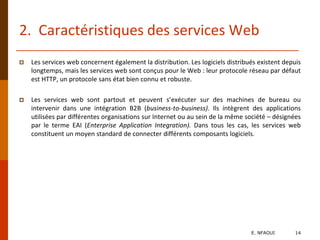 2. Caractéristiques des services Web
 Les services web concernent également la distribution. Les logiciels distribués existent depuis
longtemps, mais les services web sont conçus pour le Web : leur protocole réseau par défaut
est HTTP, un protocole sans état bien connu et robuste.
 Les services web sont partout et peuvent s’exécuter sur des machines de bureau ou
intervenir dans une intégration B2B (business-to-business). Ils intègrent des applications
utilisées par différentes organisations sur Internet ou au sein de la même société – désignées
par le terme EAI (Enterprise Application Integration). Dans tous les cas, les services web
constituent un moyen standard de connecter différents composants logiciels.
E. NFAOUI 14
 