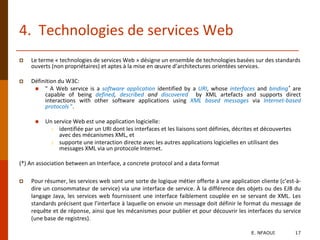 4. Technologies de services Web
 Le terme « technologies de services Web » désigne un ensemble de technologies basées sur des standards
ouverts (non propriétaires) et aptes à la mise en œuvre d’architectures orientées services.
 Définition du W3C:
 " A Web service is a software application identified by a URI, whose interfaces and binding* are
capable of being defined, described and discovered by XML artefacts and supports direct
interactions with other software applications using XML based messages via Internet-based
protocols ".
 Un service Web est une application logicielle:
1. identifiée par un URI dont les interfaces et les liaisons sont définies, décrites et découvertes
avec des mécanismes XML, et
2. supporte une interaction directe avec les autres applications logicielles en utilisant des
messages XML via un protocole Internet.
(*) An association between an Interface, a concrete protocol and a data format
 Pour résumer, les services web sont une sorte de logique métier offerte à une application cliente (c’est-à-
dire un consommateur de service) via une interface de service. À la différence des objets ou des EJB du
langage Java, les services web fournissent une interface faiblement couplée en se servant de XML. Les
standards précisent que l’interface à laquelle on envoie un message doit définir le format du message de
requête et de réponse, ainsi que les mécanismes pour publier et pour découvrir les interfaces du service
(une base de registres).
E. NFAOUI 17
 