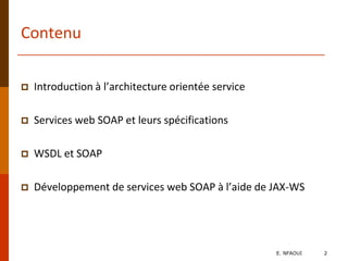 Contenu
 Introduction à l’architecture orientée service
 Services web SOAP et leurs spécifications
 WSDL et SOAP
 Développement de services web SOAP à l’aide de JAX-WS
E. NFAOUI 2
 