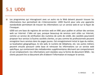 5.1 UDDI
 Les programmes qui interagissent avec un autre via le Web doivent pouvoir trouver les
informations leur permettant de s’interconnecter. UDDI fournit pour cela une approche
standardisée permettant de trouver les informations sur un service web et sur la façon de
l’invoquer.
UDDI est une base de registres de services web en XML pour publier et utiliser des services
web sur Internet. L’idée est que, puisque beaucoup de services sont utiles sur Internet,
comme un service de vérification des numéros de carte de crédit, des sociétés pourraient
proposer leur service à d’autres sociétés clientes, un peu comme les professionnels peuvent
enregistrer leurs services dans les pages jaunes. Cet enregistrement inclut le type du métier,
sa localisation géographique, le site web, le numéro de téléphone, etc. Les autres métiers
peuvent ensuite parcourir cette base et retrouver les informations sur un service web
spécifique, qui contiennent des métadonnées supplémentaires décrivant son comportement
et son emplacement. Ces informations sont stockées sous la forme de document WSDL : les
clients peuvent lire ce document afin d’obtenir l’information et invoquer le service.
E. NFAOUI 21
 