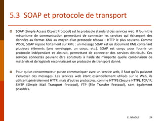 5.3 SOAP et protocole de transport
 SOAP (Simple Access Object Protocol) est le protocole standard des services web. Il fournit le
mécanisme de communication permettant de connecter les services qui échangent des
données au format XML au moyen d’un protocole réseau – HTTP le plus souvent. Comme
WSDL, SOAP repose fortement sur XML : un message SOAP est un document XML contenant
plusieurs éléments (une enveloppe, un corps, etc.). SOAP est conçu pour fournir un
protocole indépendant et abstrait, permettant de connecter des services distribués. Ces
services connectés peuvent être construits à l’aide de n’importe quelle combinaison de
matériels et de logiciels reconnaissant un protocole de transport donné.
 Pour qu’un consommateur puisse communiquer avec un service web, il faut qu’ils puissent
s’envoyer des messages. Les services web étant essentiellement utilisés sur le Web, ils
utilisent généralement HTTP, mais d’autres protocoles, comme HTTPS (Secure HTTP), TCP/IP,
SMTP (Simple Mail Transport Protocol), FTP (File Transfer Protocol), sont également
possibles.
E. NFAOUI 24
 
