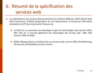 6. Résumé de la spécification des
services web
 Les spécifications des services Web proviennent de standards différents (W3C (World Wide
Web Consortium), d’OASIS (Organization for the Advancement of Structured Information
Standards), du JCP (Java Community Process), etc.
 Le W3C est un consortium qui développe et gère les technologies web comme HTML,
RDF, CSS, etc. Il s’occupe également des technologies des services web : XML, XML
Schema, SOAP et WSDL.
 OASIS héberge plusieurs standards liés aux services web, comme UDDI, WS-Addressing,
WS-Security, WS-Reliability et bien d’autres.
E. NFAOUI 26
 