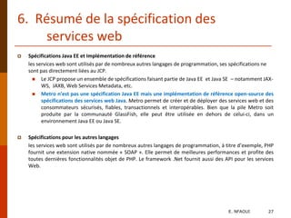 6. Résumé de la spécification des
services web
 Spécifications Java EE et Implémentation de référence
les services web sont utilisés par de nombreux autres langages de programmation, ses spécifications ne
sont pas directement liées au JCP.
 Le JCP propose un ensemble de spécifications faisant partie de Java EE et Java SE – notamment JAX-
WS, JAXB, Web Services Metadata, etc.
 Metro n’est pas une spécification Java EE mais une implémentation de référence open-source des
spécifications des services web Java. Metro permet de créer et de déployer des services web et des
consommateurs sécurisés, fiables, transactionnels et interopérables. Bien que la pile Metro soit
produite par la communauté GlassFish, elle peut être utilisée en dehors de celui-ci, dans un
environnement Java EE ou Java SE.
 Spécifications pour les autres langages
les services web sont utilisés par de nombreux autres langages de programmation, à titre d’exemple, PHP
fournit une extension native nommée « SOAP ». Elle permet de meilleures performances et profite des
toutes dernières fonctionnalités objet de PHP. Le framework .Net fournit aussi des API pour les services
Web.
E. NFAOUI 27
 