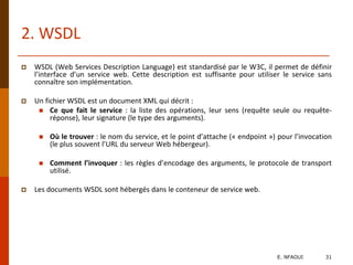 2. WSDL
 WSDL (Web Services Description Language) est standardisé par le W3C, il permet de définir
l’interface d’un service web. Cette description est suffisante pour utiliser le service sans
connaître son implémentation.
 Un fichier WSDL est un document XML qui décrit :
 Ce que fait le service : la liste des opérations, leur sens (requête seule ou requête-
réponse), leur signature (le type des arguments).
 Où le trouver : le nom du service, et le point d’attache (« endpoint ») pour l’invocation
(le plus souvent l’URL du serveur Web hébergeur).
 Comment l’invoquer : les règles d’encodage des arguments, le protocole de transport
utilisé.
 Les documents WSDL sont hébergés dans le conteneur de service web.
E. NFAOUI 31
 