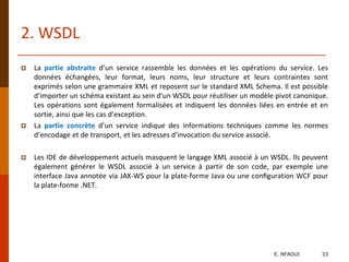  La partie abstraite d’un service rassemble les données et les opérations du service. Les
données échangées, leur format, leurs noms, leur structure et leurs contraintes sont
exprimés selon une grammaire XML et reposent sur le standard XML Schema. Il est possible
d’importer un schéma existant au sein d’un WSDL pour réutiliser un modèle pivot canonique.
Les opérations sont également formalisées et indiquent les données liées en entrée et en
sortie, ainsi que les cas d’exception.
 La partie concrète d’un service indique des informations techniques comme les normes
d’encodage et de transport, et les adresses d’invocation du service associé.
 Les IDE de développement actuels masquent le langage XML associé à un WSDL. Ils peuvent
également générer le WSDL associé à un service à partir de son code, par exemple une
interface Java annotée via JAX-WS pour la plate-forme Java ou une conﬁguration WCF pour
la plate-forme .NET.
2. WSDL
E. NFAOUI 33
 