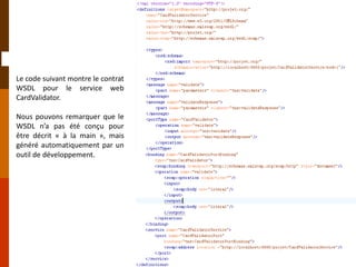 Le code suivant montre le contrat
WSDL pour le service web
CardValidator.
Nous pouvons remarquer que le
WSDL n’a pas été conçu pour
être décrit « à la main », mais
généré automatiquement par un
outil de développement.
 