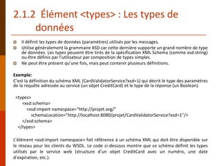 2.1.2 Élément <types> : Les types de
données
 Il définit les types de données (paramètres) utilisés par les messages.
 Utilise généralement la grammaire XSD car cette dernière supporte un grand nombre de type
de données. Les types peuvent être tirés de la spécification XML Schema (comme xsd:string)
ou être définis par l’utilisateur par composition de types simples.
 Ne peut être présent qu’une fois, mais peut contenir plusieurs définitions.
Exemple:
C’est la définition du schéma XML (CardValidatorService?xsd=1) qui décrit le type des paramètres
de la requête adressée au service (un objet CreditCard) et le type de la réponse (un Boolean).
<types>
<xsd:schema>
<xsd:import namespace="http://projet.org/"
schemaLocation="http://localhost:8080/projet/CardValidatorService?xsd=1"/>
</xsd:schema>
</types>
L’élément <xsd:import namespace> fait référence à un schéma XML qui doit être disponible sur
le réseau pour les clients du WSDL. Le code ci-dessous montre que ce schéma définit les types
utilisés par le service web (structure d’un objet CreditCard avec un numéro, une date
d’expiration, etc.).
 