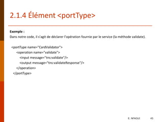 Exemple :
Dans notre code, il s’agit de déclarer l’opération fournie par le service (la méthode validate).
<portType name="CardValidator">
<operation name="validate">
<input message="tns:validate"/>
<output message="tns:validateResponse"/>
</operation>
</portType>
2.1.4 Élément <portType>
E. NFAOUI 45
 