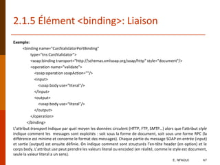 Exemple:
<binding name="CardValidatorPortBinding"
type="tns:CardValidator">
<soap:binding transport="http://schemas.xmlsoap.org/soap/http" style="document"/>
<operation name="validate">
<soap:operation soapAction=""/>
<input>
<soap:body use="literal"/>
</input>
<output>
<soap:body use="literal"/>
</output>
</operation>
</binding>
L’attribut transport indique par quel moyen les données circulent (HTTP, FTP, SMTP…) alors que l’attribut style
indique comment les messages sont exploités : soit sous la forme de document, soit sous une forme RPC (la
différence est minime et concerne le format des messages). Chaque partie du message SOAP en entrée (input)
et sortie (output) est ensuite définie. On indique comment sont structurés l’en-tête header (en option) et le
corps body. L’attribut use peut prendre les valeurs literal ou encoded (en réalité, comme le style est document,
seule la valeur literal a un sens).
2.1.5 Élément <binding>: Liaison
E. NFAOUI 47
 