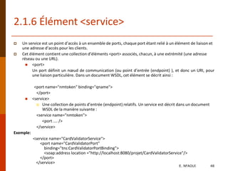 2.1.6 Élément <service>
 Un service est un point d’accès à un ensemble de ports, chaque port étant relié à un élément de liaison et
une adresse d’accès pour les clients.
 Cet élément contient une collection d’éléments <port> associés, chacun, à une extrémité (une adresse
réseau ou une URL).
 <port>
Un port définit un nœud de communication (ou point d’entrée (endpoint) ), et donc un URI, pour
une liaison particulière. Dans un document WSDL, cet élément se décrit ainsi :
<port name="nmtoken" binding="qname">
</port>
 <service>
 Une collection de points d’entrée (endpoint) relatifs. Un service est décrit dans un document
WSDL de la manière suivante :
<service name="nmtoken">
<port .... />
</service>
Exemple:
<service name="CardValidatorService">
<port name="CardValidatorPort"
binding="tns:CardValidatorPortBinding">
<soap:address location ="http://localhost:8080/projet/CardValidatorService"/>
</port>
</service>
E. NFAOUI 48
 