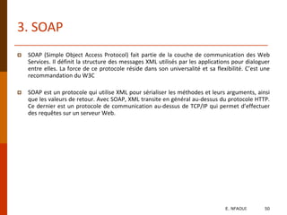  SOAP (Simple Object Access Protocol) fait partie de la couche de communication des Web
Services. Il définit la structure des messages XML utilisés par les applications pour dialoguer
entre elles. La force de ce protocole réside dans son universalité et sa flexibilité. C’est une
recommandation du W3C
 SOAP est un protocole qui utilise XML pour sérialiser les méthodes et leurs arguments, ainsi
que les valeurs de retour. Avec SOAP, XML transite en général au-dessus du protocole HTTP.
Ce dernier est un protocole de communication au-dessus de TCP/IP qui permet d’effectuer
des requêtes sur un serveur Web.
3. SOAP
E. NFAOUI 50
 