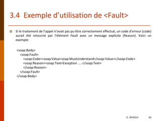3.4 Exemple d’utilisation de <Fault>
 Si le traitement de l’appel n’avait pas pu être correctement effectué, un code d’erreur (code)
aurait été retourné par l’élément Fault avec un message explicite (Reason). Voici un
exemple:
<soap:Body>
<soap:Fault>
<soap:Code><soap:Value>soap:MustUnderstand</soap:Value></soap:Code>
<soap:Reason><soap:Text>Exception .....</soap:Text>
</soap:Reason>
</soap:Fault>
</soap:Body>
E. NFAOUI 56
 