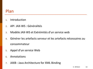 Plan
1. Introduction
2. API JAX-WS : Généralités
3. Modèle JAX-WS et Extrémités d’un service web
4. Générer les artefacts serveur et les artefacts nécessaires au
consommateur
5. Appel d’un service Web
6. Annotations
7. JAXB : Java Architecture for XML Binding
E. NFAOUI 63
 
