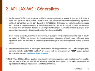 2. API JAX-WS : Généralités
 Le document WSDL étant le contrat qui lie le consommateur et le service, il peut servir à écrire le
code Java pour ces deux parties : c’est ce que l’on appelle la méthode descendante, également
méthode par contrat car elle part du contrat (le WSDL) en définissant les opérations, les messages,
etc. Lorsque le consommateur et le fournisseur sont d’accord sur le contrat, on peut implémenter
les classes Java en fonction de celui-ci. Les implémentations de JAX-WS fournissent quelques outils
permettant de produire des classes à partir d’un document WSDL.
Dans l’autre approche, la méthode ascendante, la classe de l’implémentation existe déjà et il suffit
de créer le WSDL. Là encore, les implémentations disposent d’outils pour effectuer cette
opération. Dans les deux cas, le code doit parfois être ajusté pour correspondre au WSDL ou vice
versa.
 Les services web suivent le paradigme de facilité de développement de Java EE et n’obligent pas à
écrire le moindre code WSDL ou SOAP. Un service web est simplement un POJO* annoté qui doit
être déployé dans un conteneur de service web.
* : POJO (Plain Old Java Object que l'on peut traduire en français par bon vieil objet Java), c’est un objet
qui n’a besoin d’aucun héritage ni d’aucune interface particulière, si ce n’est simplement les
opérations et attributs nécessaires à son fonctionnement.
E. NFAOUI 65
 