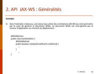 2. API JAX-WS : Généralités
Exemple:
 Dans l'exemple ci-dessous, une classe Java utilise des annotations JAX-WS qui vont permettre
par la suite de générer le document WSDL. Le document WSDL est auto-généré par le
serveur d'application au moment du déploiement :
@WebService
public class CardValidator {
@WebMethod
public boolean validate(CreditCard creditCard) {
...
}
...
}
E. NFAOUI 66
 