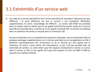 3.1 Extrémités d’un service web
 Les codes d’un service web POJO et d’un service web EJB (voir exemples ci-dessous) sont peu
différents : la seule différence est que le second a une annotation @Stateless
supplémentaire. En outre, l’assemblage est différent : un service web POJO est assemblé
dans un module web (un fichier war) et est appelé extrémité de servlet, tandis qu’un service
web EJB est assemblé dans un fichier jar et est appelé extrémité EJB. Le premier est déployé
dans un conteneur de servlet, le second, dans un conteneur EJB.
Ces deux extrémités ont un comportement quasiment identique, mais les extrémités EJB ont
quelques avantages supplémentaires car, le service web étant en ce cas également un EJB, il
bénéficie automatiquement des transactions et de la sécurité qui sont gérées par le
conteneur. En outre, il peut utiliser des intercepteurs, ce qui n’est pas possible avec les
extrémités de servlets. Le code métier peut être exposé simultanément comme un service
web et comme un EJB, ce qui signifie qu’il peut être exposé à la fois via SOAP et RMI en
ajoutant une interface distante.
E. NFAOUI 68
 