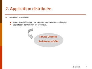 2. Application distribuée
 Limites de ces solutions
 Interopérabilité limitée : par exemple Java RMI est monolangage.
 Le protocole de transport est spécifique.
Service Oriented
Architecture (SOA)
E. NFAOUI 7
 