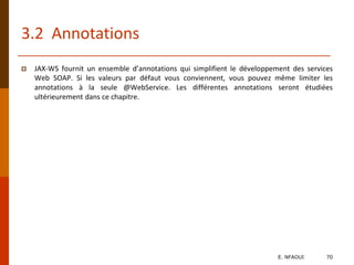 3.2 Annotations
 JAX-WS fournit un ensemble d’annotations qui simplifient le développement des services
Web SOAP. Si les valeurs par défaut vous conviennent, vous pouvez même limiter les
annotations à la seule @WebService. Les différentes annotations seront étudiées
ultérieurement dans ce chapitre.
E. NFAOUI 70
 