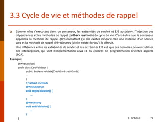 3.3 Cycle de vie et méthodes de rappel
 Comme elles s’exécutent dans un conteneur, les extrémités de servlet et EJB autorisent l’injection des
dépendances et les méthodes de rappel (callback methods) du cycle de vie. C’est-à-dire que le conteneur
appellera la méthode de rappel @PostConstruct (si elle existe) lorsqu’il crée une instance d’un service
web et la méthode de rappel @PreDestroy (si elle existe) lorsqu’il la détruit.
Une différence entre les extrémités de servlet et les extrémités EJB est que ces dernières peuvent utiliser
des intercepteurs, qui sont l’implémentation Java EE du concept de programmation orientée aspects
(POA).
Exemple:
@WebService()
public class CardValidator {
public boolean validate(CreditCard creditCard){
...
}
//callback methods
@PostConstruct
void beginValidation() {
...
}
@PreDestroy
void endValidation() {
...
}
} E. NFAOUI 72
 