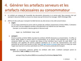 4. Générer les artefacts serveurs et les
artefacts nécessaires au consommateur
 Un artefact est composé de l'ensemble des documents nécessaires à un service web. Nous pouvons citer par
exemple le document WSDL ou encore les classes Java qui formeront les messages SOAP d'échanges XML.
 JDK fournit des outils pour manipuler les Web Services du côte serveur et du côté consommateur.
 wsgen:
Lit une classe extrémité de service web et produit des artefacts (notamment le fichier WSDL). L’utilisation
de cet outil n’est pas obligatoire puisque cette génération est implicite lors de l’exécution.
Exemple: la commande ci-dessous génère le docment wsdl
wsgen -cp . CardValidator –keep –wsdl
 wsimport :
Prend en entrée un fichier WSDL et produit les artefacts JAX-WS nécessaire au consommateur. En effet, Le
fichier WSDL établit le contrat entre le consommateur et le service, l’outil wsimport est un outil de
conversion WSDL vers Java, il produit des classes et des interfaces Java à partir du code WSDL – ces
interfaces sont appelées SEI (service endpoint interfaces) car ce sont des représentations Java d’une
extrémité de service web (servlet ou EJB). Cette SEI agit comme un proxy (Java relais ou stubs) qui route
l’appel Java local vers le service web distant via HTTP ou d’autres protocoles de transport.
Exemple: La commande ci-dessous génère les artefacts côté client. L’utilitaire wsimport prend en
paramètres l'URL du WSDL du service web :
wsimport http://localhost:8080/servicewebtep1/CardValidatorService?WSDL
E. NFAOUI 74
 