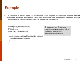 Exemple
 On considère le service Web « CardValidator » qui propose une méthode appelée validate
permettant de valider une carte de crédit dont les données sont envoyées sous forme d’un objet
CreditCard par le consommateur (une autre application) sur le réseau.
import javax.jws.WebService;
@WebService
public class CardValidator {
public boolean validate(CreditCard creditCard) {
//votre code de validation
}
}
Si les valeurs par défaut vous
conviennent, vous pouvez même
limiter les annotations
à la seule @WebService.
E. NFAOUI 75
 