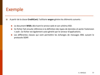Exemple
 A partir de la classe CreditCard, l'utilitaire wsgen génère les éléments suivants :
 Le document WSDL décrivant le service web et son schéma XSD.
 Ce fichier fait ensuite référence à la définition des types de données et porte l'extension
<.xsd>. Ce fichier est également auto-généré par le serveur d'applications.
 Les différentes classes qui vont permettre les échanges de messages XML suivant le
protocole SOAP.
E. NFAOUI 77
 