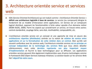 3. Architecture orientée service et services
web
 SOA (Service Oriented Architecture) qui est traduit comme « Architecture Orientée Service »
définit une architecture logicielle à base de services. Le service (ou composant) désigne le
fondement de ce modèle d’interaction entre applications. Un Service est un composant
logiciel distribué, exposant les fonctionnalités à forte valeur ajoutée d’un domaine métier
[XEBIA BLOG, 2009]. Parmi les aspects qui caractérisent un service, on trouve entre autres:
contrat standardisé, couplage lâche, sans état, réutilisabilité, composabilité, etc.
 L’architecture orientée service est un concept et une approche de mise en œuvre des
architectures réparties (distribuées) centrée sur la notion de relation de service entre
applications et sur la formalisation de cette relation dans un contrat. Bien qu’elle soit
souvent confondue avec les services web, l’architecture orientée services est en principe un
concept indépendant de la technologie des services Web que nous allons détailler
ultérieurement, mais cette dernière représente son plus important moyen
d’implémentation et fournit la base technologique pour sa diffusion. Les applications
orientées services peuvent être également implémentées avec d’autres technologies comme
le framework OSGi (Open Services Gateway initiative). La solution basée sur les services Web
fait l’objectif de notre cours.
E. NFAOUI 8
 
