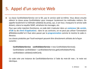 5. Appel d’un service Web
 La classe CardValidatorService est la SEI, pas le service web lui-même. Vous devez ensuite
obtenir la classe proxy CardValidator pour invoquer localement les méthodes métiers. On
appelle localement la méthode validate() du proxy, qui, à son tour, invoquera le service web
distant, créera la requête SOAP, sérialisera les messages, etc.
Pour que cette injection fonctionne, ce code doit s’exécuter dans un conteneur (de servlet,
d’EJB ou de client d’application) : dans le cas contraire, on ne peut pas utiliser l’annotation
@WebServiceRef et il faut alors passer par la programmation comme le montre le code ci-
dessous.
Les classes produites par l’outil wsimport peuvent être directement utilisées de la façon
suivante :
CardValidatorService cardValidatorService = new CardValidatorService();
CardValidator cardValidator = cardValidatorService.getCardValidatorPort();
cardValidator.validate(creditCard);
Ce code crée une instance de CardValidatorService à l’aide du mot-clé new ; le reste est
identique.
E. NFAOUI 83
 