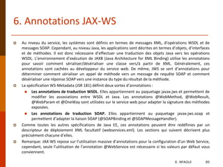 6. Annotations JAX-WS
 Au niveau du service, les systèmes sont définis en termes de messages XML, d’opérations WSDL et de
messages SOAP. Cependant, au niveau Java, les applications sont décrites en termes d’objets, d’interfaces
et de méthodes. Il est donc nécessaire d’effectuer une traduction des objets Java vers les opérations
WSDL. L’environnement d’exécution de JAXB (Java Architecture for XML Binding) utilise les annotations
pour savoir comment sérialiser/désérialiser une classe vers/à partir de XML. Généralement, ces
annotations sont cachées au développeur du service web. De même, JWS se sert d’annotations pour
déterminer comment sérialiser un appel de méthode vers un message de requête SOAP et comment
désérialiser une réponse SOAP vers une instance du type du résultat de la méthode.
 La spécification WS-Metadata (JSR 181) définit deux sortes d’annotations :
 Les annotations de traduction WSDL. Elles appartiennent au paquetage javax.jws et permettent de
modifier les associations entre WSDL et Java. Les annotations @WebMethod, @WebResult,
@WebParam et @OneWay sont utilisées sur le service web pour adapter la signature des méthodes
exposées.
 Les annotations de traduction SOAP. Elles appartiennent au paquetage javax.jws.soap et
permettent d’adapter la liaison SOAP (@SOAPBinding et @SOAPMessageHandler).
 Comme toutes les autres spécifications de Java EE, ces annotations peuvent être redéfinies par un
descripteur de déploiement XML facultatif (webservices.xml). Les sections qui suivent décrivent plus
précisément chacune d’elles.
 Remarque: JAX-WS repose sur l’utilisation massive d’annotations pour la configuration d’un Web Service,
cependant, seule l’utilisation de l’annotation @WebService est nécessaire si les valeurs par défaut vous
conviennent.
E. NFAOUI 85
 