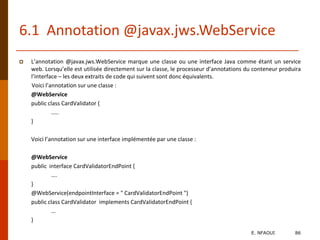 6.1 Annotation @javax.jws.WebService
 L’annotation @javax.jws.WebService marque une classe ou une interface Java comme étant un service
web. Lorsqu’elle est utilisée directement sur la classe, le processeur d’annotations du conteneur produira
l’interface – les deux extraits de code qui suivent sont donc équivalents.
Voici l’annotation sur une classe :
@WebService
public class CardValidator {
…..
}
Voici l’annotation sur une interface implémentée par une classe :
@WebService
public interface CardValidatorEndPoint {
….
}
@WebService(endpointInterface = " CardValidatorEndPoint ")
public class CardValidator implements CardValidatorEndPoint {
…
}
E. NFAOUI 86
 