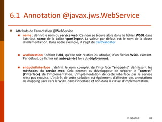 6.1 Annotation @javax.jws.WebService
 Attributs de l’annotation @WebService
 name : définit le nom du service web. Ce nom se trouve alors dans le fichier WSDL dans
l'attribut name de la balise <portType>. La valeur par défaut est le nom de la classe
d'imlémentation. Dans notre exemple, il s’agit de CardValidator.
 wsdlLocation : définit l'URL, qu'elle soit relative ou absolue, d'un fichier WSDL existant.
Par défaut, ce fichier est auto-généré lors du déploiement.
 endpointInterface : définit le nom complet de l'interface "endpoint" définissant les
méthodes du service web. Cela permet au développeur de séparer le "contrat"
(l'interface) de l'implémentation. L'implémentation de cette interface par le service
n'est pas requise. L'intérêt de cette solution est également d'affecter des annotations
de mapping Java vers le WSDL dans l'interface et non dans la classe d'implémentation.
E. NFAOUI 88
 