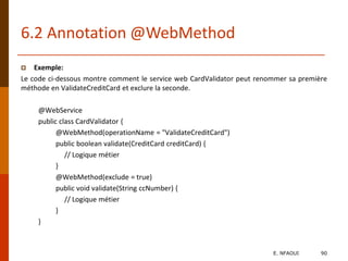 6.2 Annotation @WebMethod
 Exemple:
Le code ci-dessous montre comment le service web CardValidator peut renommer sa première
méthode en ValidateCreditCard et exclure la seconde.
@WebService
public class CardValidator {
@WebMethod(operationName = "ValidateCreditCard")
public boolean validate(CreditCard creditCard) {
// Logique métier
}
@WebMethod(exclude = true)
public void validate(String ccNumber) {
// Logique métier
}
}
E. NFAOUI 90
 