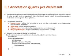 6.3 Annotation @javax.jws.WebResult
 L’annotation @javax.jws.WebResult fonctionne en relation avec @WebMethod pour contrôler le nom de
la valeur renvoyée par le message dans le WSDL. Elle décrit la relation entre le paramètre de sortie d’une
méthode et un message part d’une opération.
 Attributs de l’annotation
 boolean header : précise si le paramètre de sortie doit être transmis dans l’en-tête du message
(true) ou dans le corps (false)
 String name : nom du paramètre de sortie
 String partName : le nom du wsdl:part représentant ce paramètre de sortie
 String targetNamespace : l’espace de nommage de ce paramètre de sortie
 Exemple: Renommage du résultat de la méthode
Dans le code ci-dessous, le résultat de la méthode validate() est renommé en IsValid.
@WebService
public class CardValidator {
@WebMethod
@WebResult(name = "IsValid")
public boolean validate(CreditCard creditCard) {
// Logique métier
}
}
E. NFAOUI 91
 