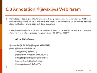 6.3 Annotation @javax.jws.WebParam
 L'annotation @javax.jws.WebParam permet de personnaliser la génération du WSDL qui
concerne les paramètres de la méthode. Elle décrit la relation entre un paramètre d’entrée
d’une méthode et un message part d’une opération.
 L’API de cette annotation permet de modifier le nom du paramètre dans le WSDL, l’espace
de noms et le mode de passage des paramètres : IN, OUT ou INOUT.
API de @WebParam
@Retention(RUNTIME) @Target(PARAMETER)
public @interface WebParam {
String name() default "";
public enum Mode {IN, OUT, INOUT};
String targetNamespace() default "";
boolean header() default false;
String partName() default "";
}
E. NFAOUI 92
 