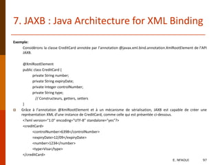 7. JAXB : Java Architecture for XML Binding
Exemple:
Considérons la classe CreditCard annotée par l’annotation @javax.xml.bind.annotation.XmlRootElement de l’API
JAXB.
@XmlRootElement
public class CreditCard {
private String number;
private String expiryDate;
private Integer controlNumber;
private String type;
// Constructeurs, getters, setters
}
 Grâce à l’annotation @XmlRootElement et à un mécanisme de sérialisation, JAXB est capable de créer une
représentation XML d’une instance de CreditCard, comme celle qui est présentée ci-dessous.
<?xml version="1.0" encoding="UTF-8" standalone="yes"?>
<creditCard>
<controlNumber>6398</controlNumber>
<expiryDate>12/09</expiryDate>
<number>1234</number>
<type>Visa</type>
</creditCard>
E. NFAOUI 97
 
