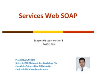 Services Web SOAP
Support de cours version 3
2017-2018
Prof. El Habib NFAOUI
Université Sidi Mohamed Ben Abdellah de Fès
Faculté des Sciences Dhar El Mahraz Fès
Email: elhabib.nfaoui@usmba.ac.ma
 