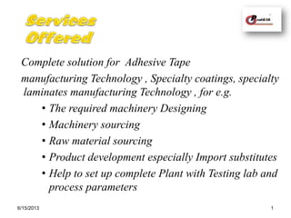 Complete solution for Adhesive Tape
manufacturing Technology , Specialty coatings, specialty
laminates manufacturing Technology , for e.g.
• The required machinery Designing
• Machinery sourcing
• Raw material sourcing
• Product development especially Import substitutes
• Help to set up complete Plant with Testing lab and
process parameters
6/15/2013 1
 