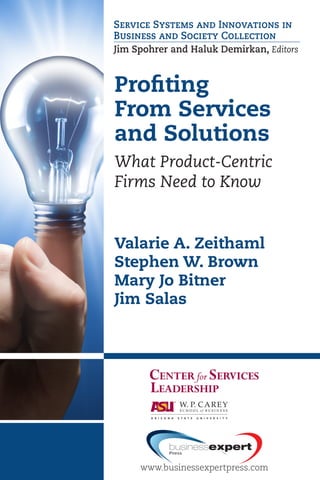Profiting
From Services
and Solutions
What Product-Centric
Firms Need to Know
Valarie A. Zeithaml
Stephen W. Brown
Mary Jo Bitner
Jim Salas
Service Systems and Innovations in
Business and Society Collection
Jim Spohrer and Haluk Demirkan, Editors
PROFITINGFROMSERVICESANDSOLUTIONSZEITHAML•BROWN•BITNER•SALAS
Profiting From Services and
Solutions
What Product-Centric Firms Need to
Know
Valarie A. Zeithaml • Stephen W.
Brown • Mary Jo Bitner • Jim Salas
Designed for executives of companies that manufacture or sell
products and students in an MBA program, this book outlines
the challenges of launching a service and solutions business
within a product-oriented organization. You might view ser-
vices and solutions as a means to financial growth, reduced
revenue volatility, greater differentiation from the competition,
increased share of customer budget, and improved customer
satisfaction, loyalty, and lock-in; but the authors visualize the
transition from products sold to services rendered and identify
the challenges that leaders will face during the transformation.
Inside, the authors provide a framework—the service infu-
sion continuum—to describe the different types of services
and solutions that a product-rich company can offer beyond
warranties, call centers, and websites that support customers
in their use of products.
Valarie A. Zeithaml is the David S. Van Pelt Family Dis-
tinguished Professor of Marketing and an award-winning
­teacher and researcher at the Kenan-Flagler Business School
at the University of North ­Carolina.
Stephen W. Brown is the Emeritus Edward M. Carson Chair,
Professor of Marketing Emeritus and Distinguished ­Faculty
with the Center for Services Leadership at Arizona State
­University’s W. P. Carey School of Business and Strategic
­Partner, The INSIGHT Group.
Mary Jo Bitner is Professor of Marketing, Edward M. Carson
Chair in Services Marketing, and Executive Director of the
Center for Services Leadership in the W. P. Carey School of
Business, Arizona State University.
Jim Salas is an Assistant Professor of Marketing in the Grazia-
dio School of Business and Management at Pepperdine Uni-
versity. His research was sponsored by the Center for Services
Leadership at ASU, where he won several teaching awards.
www.businessexpertpress.com
Service Systems and Innovations
in Business and Society Collection
Jim Spohrer and Haluk Demirkan, Editors
For further information, a
free trial, or to order, contact: 
sales@businessexpertpress.com
www.businessexpertpress.com/librarians
THE BUSINESS
EXPERT PRESS
DIGITAL LIBRARIES
EBOOKS FOR
BUSINESS STUDENTS
Curriculum-oriented, born-
digital books for advanced
business students, written
by academic thought
leaders who translate real-
world business experience
into course readings and
reference materials for
students expecting to tackle
management and leadership
challenges during their
professional careers.
POLICIES BUILT
BY LIBRARIANS
•	 Unlimited simultaneous
usage
•	 Unrestricted downloading
and printing
•	 Perpetual access for a
one-time fee
•	 No platform or
maintenance fees
•	 Free MARC records
•	 No license to execute
The Digital Libraries are a
comprehensive, cost-effective
way to deliver practical
treatments of important
business issues to every
student and faculty member.
ISBN: 978-1-60649-748-7
www.businessexpertpress.com
 