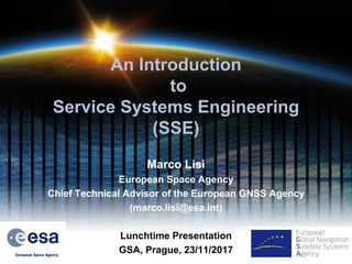 An Introduction
to
Service Systems Engineering
(SSE)
Marco Lisi
European Space Agency
Chief Technical Advisor of the European GNSS Agency
(marco.lisi@esa.int)
Lunchtime Presentation
GSA, Prague, 23/11/2017 4
 